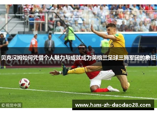 贝克汉姆如何凭借个人魅力与成就成为英格兰足球三狮军团的象征