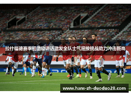 拉什福德赛季初激励讲话激发全队士气迎接挑战助力冲击新高