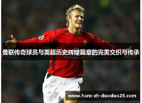 曼联传奇球员与英超历史辉煌篇章的完美交织与传承 曼联传奇球员与英超历史辉煌篇章的完美交织与传承
