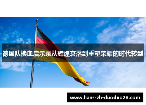 德国队换血启示录从辉煌衰落到重塑荣耀的时代转型 德国队换血启示录从辉煌衰落到重塑荣耀的时代转型