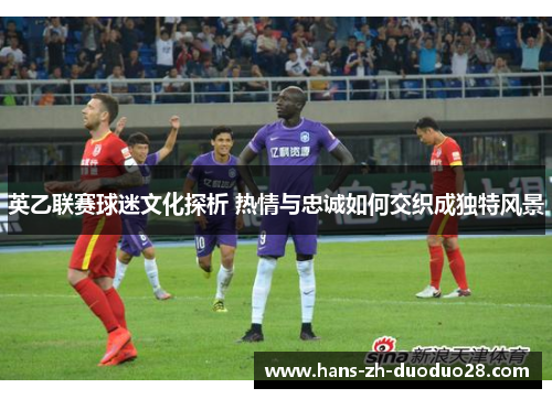 英乙联赛球迷文化探析 热情与忠诚如何交织成独特风景 英乙联赛球迷文化探析 热情与忠诚如何交织成独特风景