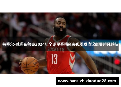 拉塞尔·威斯布鲁克2024年全明星赛精彩表现引发热议彰显超凡球技