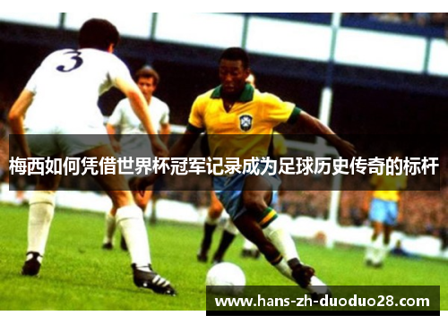 梅西如何凭借世界杯冠军记录成为足球历史传奇的标杆 梅西如何凭借世界杯冠军记录成为足球历史传奇的标杆