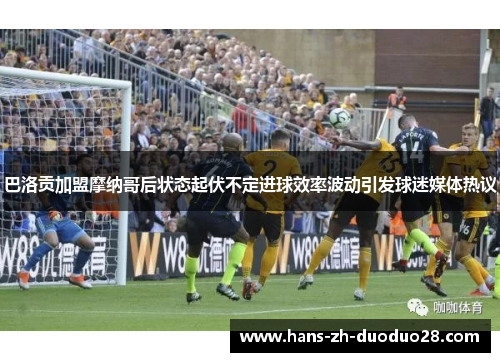 巴洛贡加盟摩纳哥后状态起伏不定进球效率波动引发球迷媒体热议 巴洛贡加盟摩纳哥后状态起伏不定进球效率波动引发球迷媒体热议