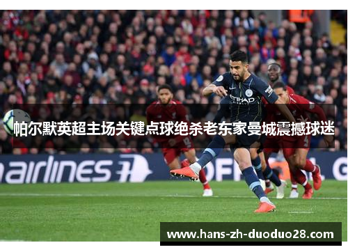 帕尔默英超主场关键点球绝杀老东家曼城震撼球迷