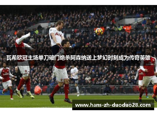 瓦希欧冠主场单刀破门绝杀阿森纳送上梦幻时刻成为传奇英雄