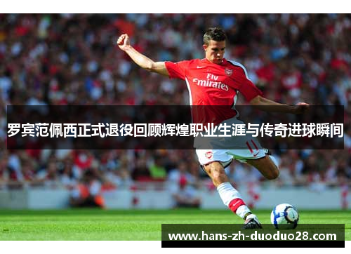 罗宾范佩西正式退役回顾辉煌职业生涯与传奇进球瞬间